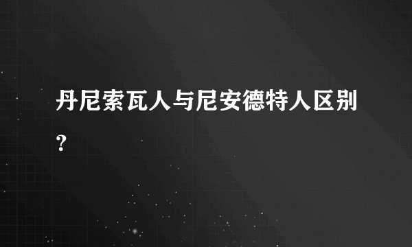 丹尼索瓦人与尼安德特人区别？