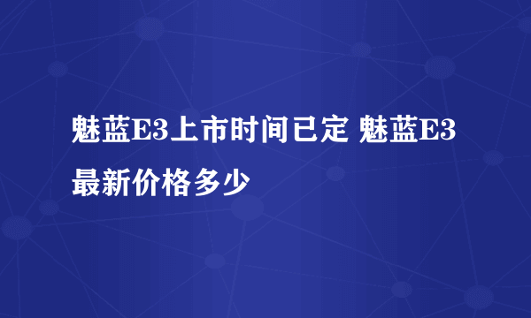 魅蓝E3上市时间已定 魅蓝E3最新价格多少