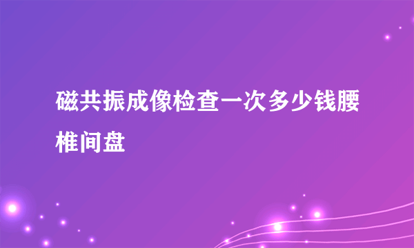 磁共振成像检查一次多少钱腰椎间盘