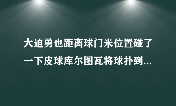 大迫勇也距离球门米位置碰了一下皮球库尔图瓦将球扑到但他脱手了