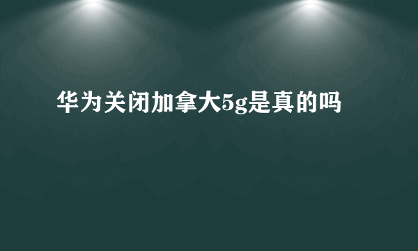 华为关闭加拿大5g是真的吗