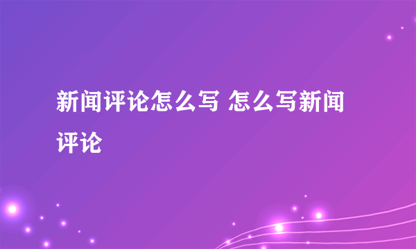 新闻评论怎么写 怎么写新闻评论