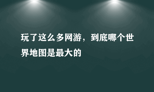 玩了这么多网游，到底哪个世界地图是最大的