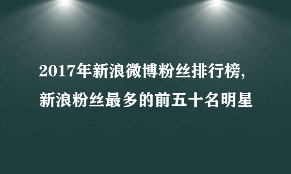 2017年新浪微博粉丝排行榜,新浪粉丝最多的前五十名明星