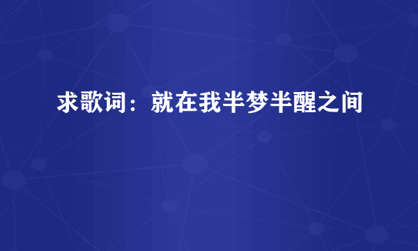 求歌词：就在我半梦半醒之间