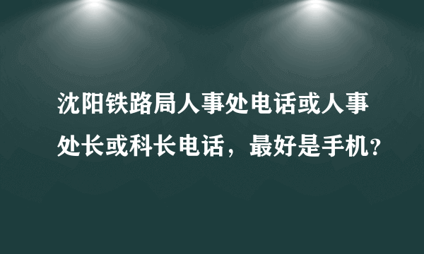 沈阳铁路局人事处电话或人事处长或科长电话，最好是手机？