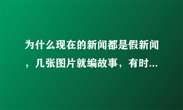 为什么现在的新闻都是假新闻，几张图片就编故事，有时候同样的图片会有好几种版本的新闻。。