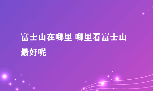 富士山在哪里 哪里看富士山最好呢