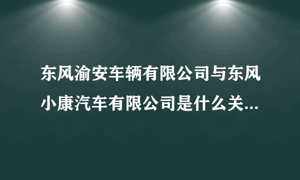 东风渝安车辆有限公司与东风小康汽车有限公司是什么关系？或者就是一个公司？