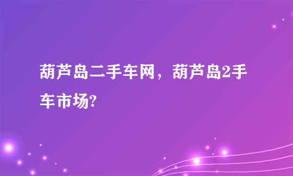 葫芦岛二手车网，葫芦岛2手车市场?