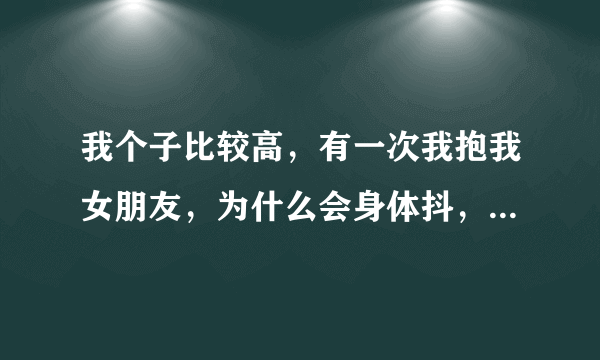 我个子比较高，有一次我抱我女朋友，为什么会身体抖，双方都是站立的姿势，感觉抱她很不舒服，是不是身高