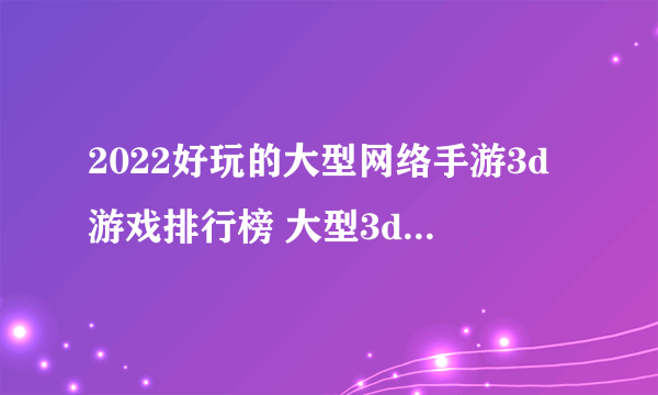 2022好玩的大型网络手游3d游戏排行榜 大型3d手游推荐