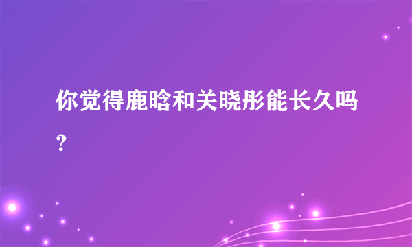 你觉得鹿晗和关晓彤能长久吗？