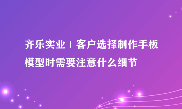 齐乐实业｜客户选择制作手板模型时需要注意什么细节