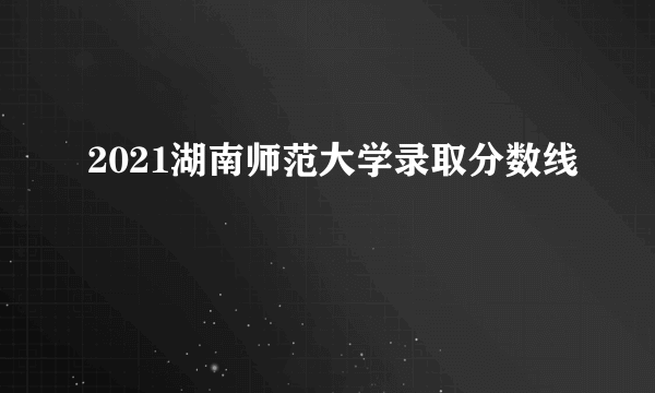 2021湖南师范大学录取分数线