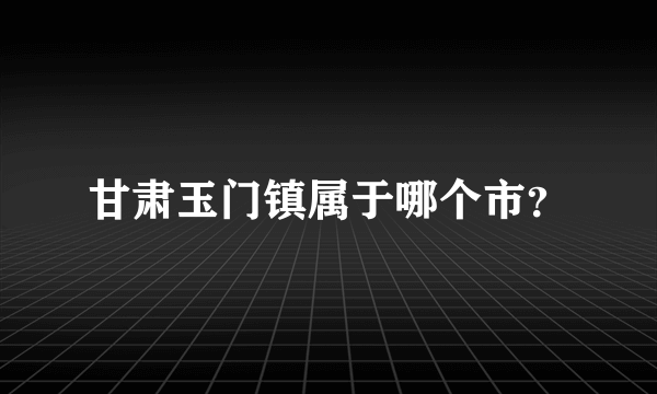 甘肃玉门镇属于哪个市？