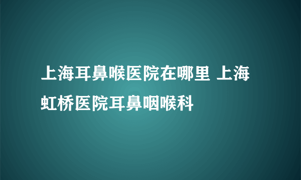 上海耳鼻喉医院在哪里 上海虹桥医院耳鼻咽喉科