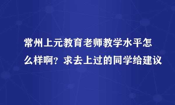 常州上元教育老师教学水平怎么样啊？求去上过的同学给建议