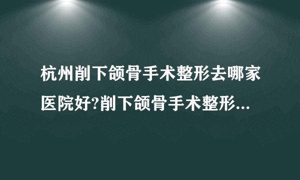 杭州削下颌骨手术整形去哪家医院好?削下颌骨手术整形口碑哪家好单推荐!