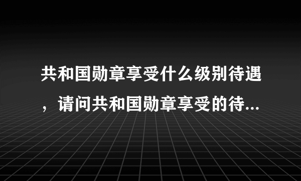 共和国勋章享受什么级别待遇，请问共和国勋章享受的待遇是什么？