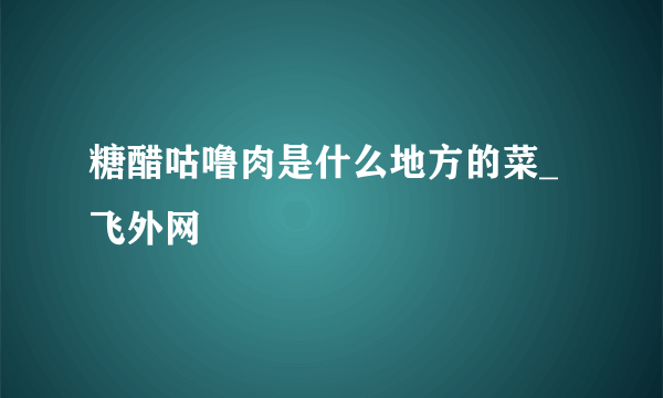 糖醋咕噜肉是什么地方的菜_飞外网