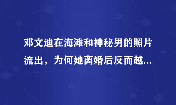 邓文迪在海滩和神秘男的照片流出，为何她离婚后反而越来越潇洒了？