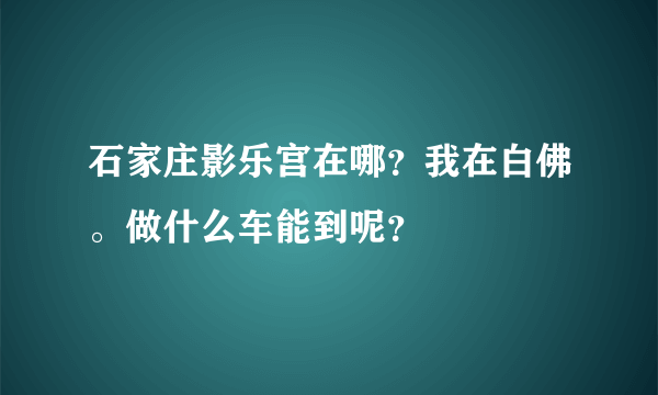 石家庄影乐宫在哪？我在白佛。做什么车能到呢？