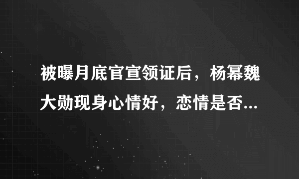 被曝月底官宣领证后，杨幂魏大勋现身心情好，恋情是否已经实锤？