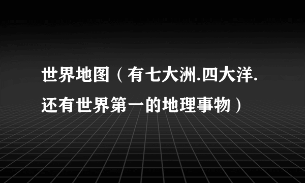 世界地图（有七大洲.四大洋.还有世界第一的地理事物）