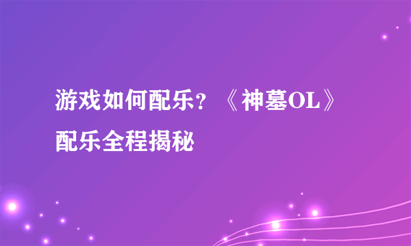 游戏如何配乐？《神墓OL》配乐全程揭秘