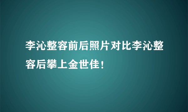 李沁整容前后照片对比李沁整容后攀上金世佳！