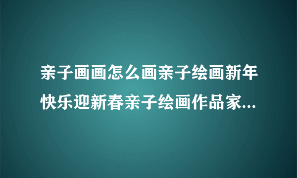 亲子画画怎么画亲子绘画新年快乐迎新春亲子绘画作品家庭亲子绘画作品图？