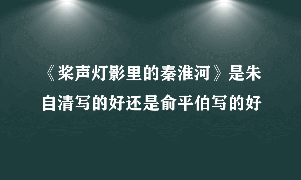 《桨声灯影里的秦淮河》是朱自清写的好还是俞平伯写的好