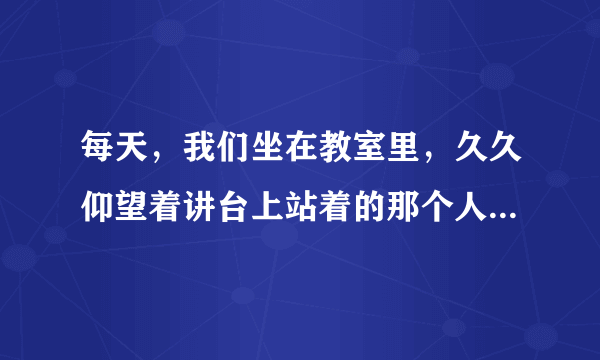 每天，我们坐在教室里，久久仰望着讲台上站着的那个人，我们的思绪总是随着他的话语走向远方。他有一个让我们永远难忘的名字——老师。请以“教师”为话题，自拟题目，写一篇片段作文，不少于300字。