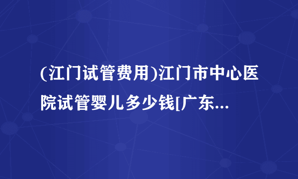 (江门试管费用)江门市中心医院试管婴儿多少钱[广东试管婴儿]