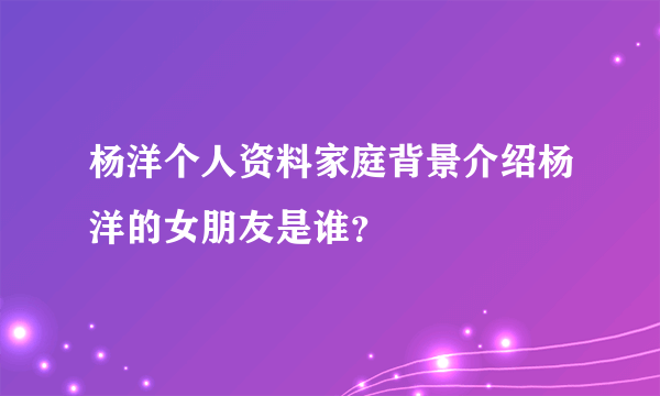 杨洋个人资料家庭背景介绍杨洋的女朋友是谁？