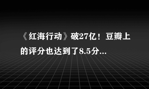 《红海行动》破27亿！豆瓣上的评分也达到了8.5分口碑票房双丰收