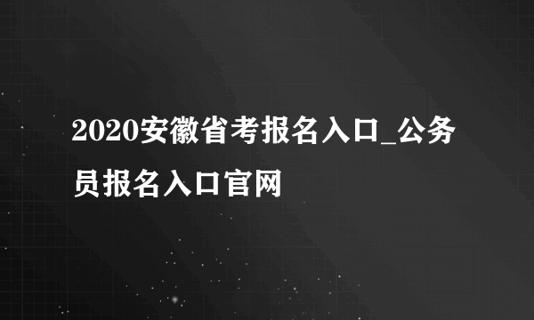 2020安徽省考报名入口_公务员报名入口官网