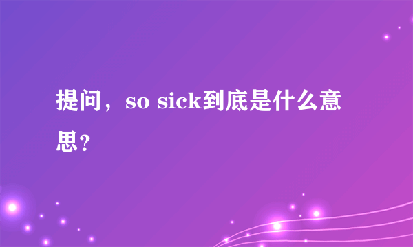 提问，so sick到底是什么意思？