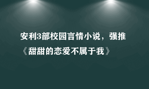 安利3部校园言情小说，强推《甜甜的恋爱不属于我》