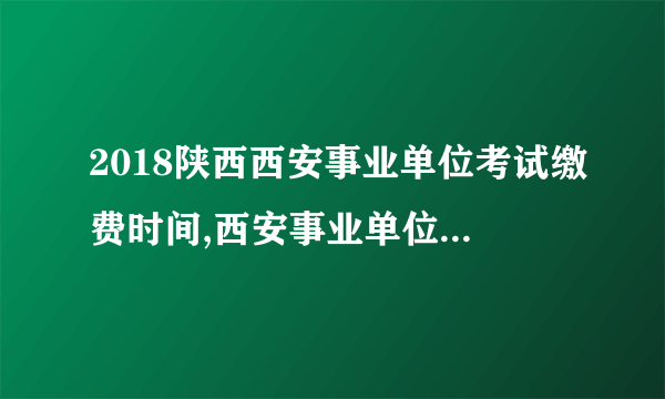 2018陕西西安事业单位考试缴费时间,西安事业单位缴费入口