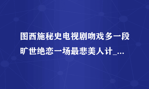 图西施秘史电视剧吻戏多一段旷世绝恋一场最悲美人计_电视-飞外网