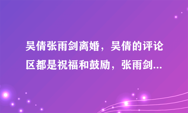 吴倩张雨剑离婚，吴倩的评论区都是祝福和鼓励，张雨剑为什么被骂 ？