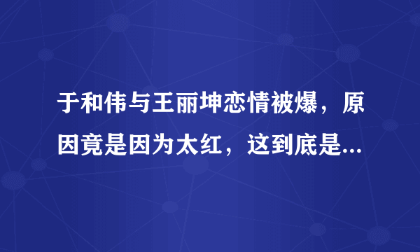 于和伟与王丽坤恋情被爆，原因竟是因为太红，这到底是怎么回事？