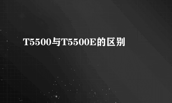 T5500与T5500E的区别