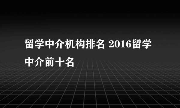 留学中介机构排名 2016留学中介前十名