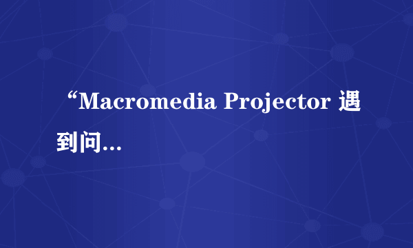 “Macromedia Projector 遇到问题需要关闭。”这是什么问题呀，请高手指点！！！谢谢先～～