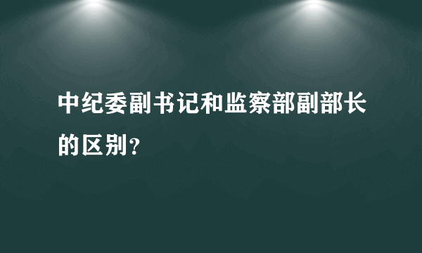 中纪委副书记和监察部副部长的区别？