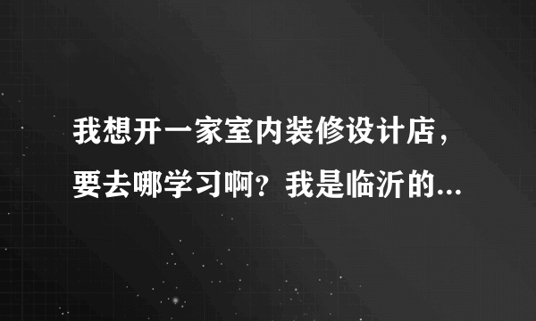 我想开一家室内装修设计店，要去哪学习啊？我是临沂的，我想做很好的设计师