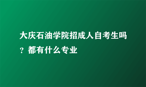 大庆石油学院招成人自考生吗？都有什么专业